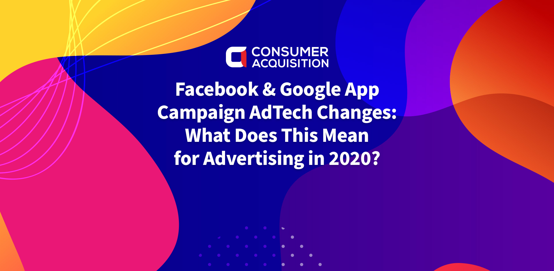 Facebook & Google App Campaign AdTech Changes: What Does This Mean for Advertising in 2020?