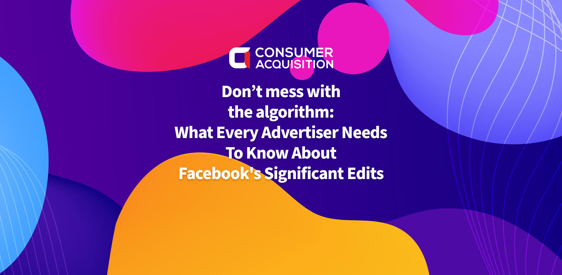 Don’t Mess With The Algorithm: What Every Advertiser Needs To Know About Facebook’s Significant Edits